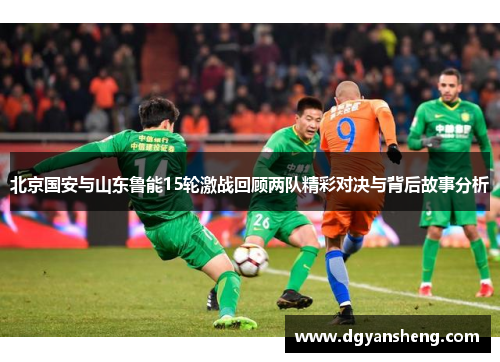 北京国安与山东鲁能15轮激战回顾两队精彩对决与背后故事分析
