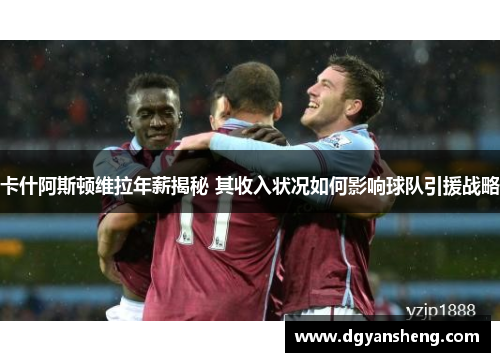 卡什阿斯顿维拉年薪揭秘 其收入状况如何影响球队引援战略